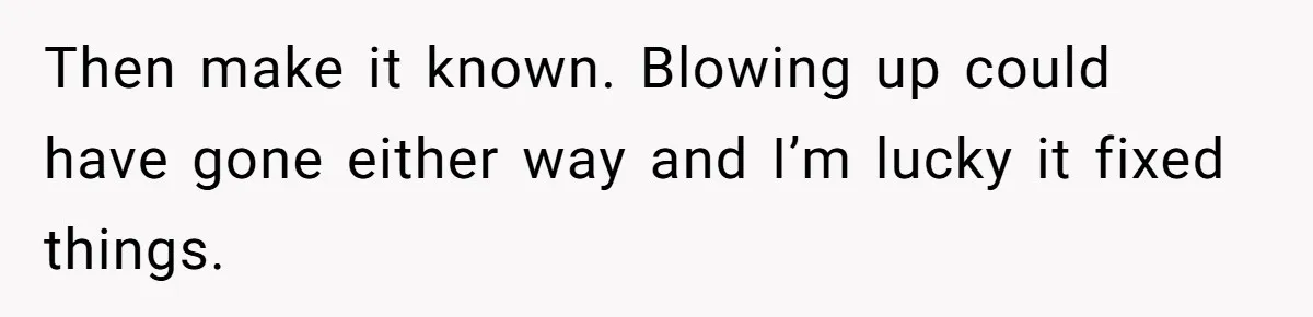 Then make it known. Blowing up could have gone either way and I’m lucky it fixed things.