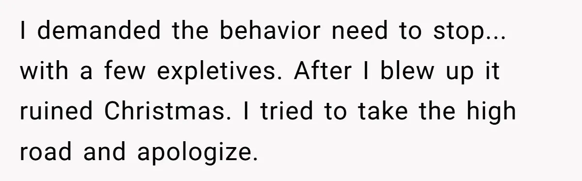 I demanded the behavior need to stop... with a few expletives. After I blew up it ruined Christmas. I tried to take the high road and apologize.