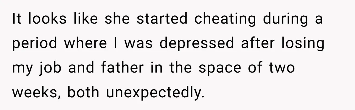 It looks like she started cheating during a period where I was depressed after losing my job and father in the space of two weeks, both unexpectedly.