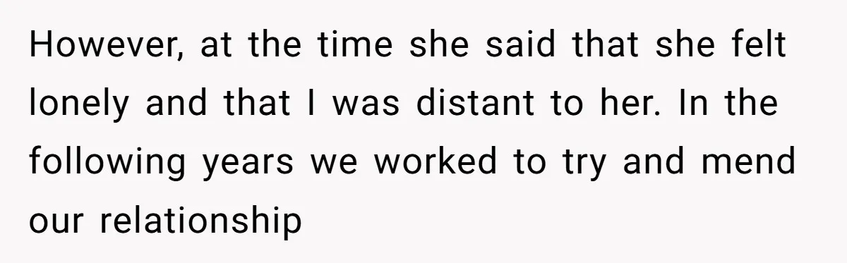 However, at the time she said that she felt lonely and that I was distant to her. In the following years we worked to try and mend our relationship