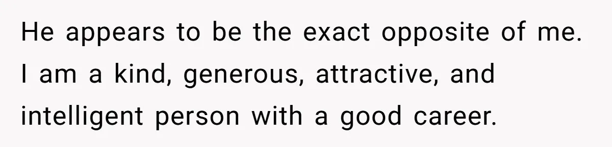 He appears to be the exact opposite of me. I am a kind, generous, attractive, and intelligent person with a good career.