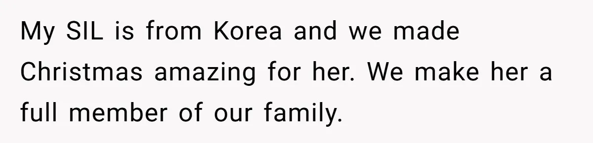 My SIL is from Korea and we made Christmas amazing for her. We make her a full member of our family.