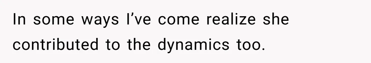 In some ways I’ve come realize she contributed to the dynamics too.