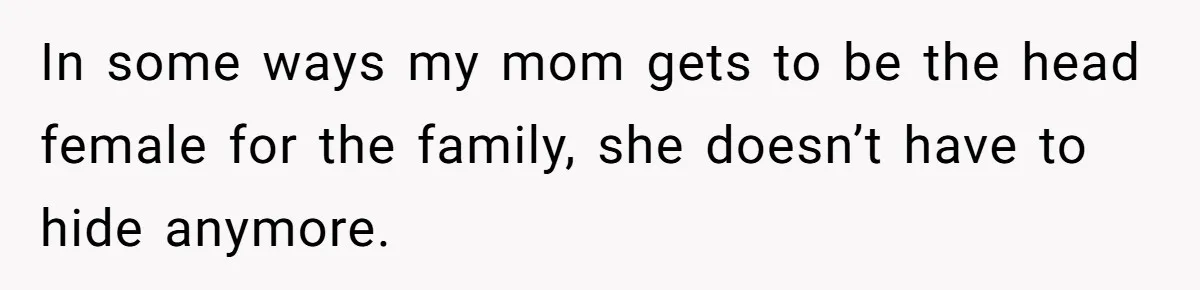 In some ways my mom gets to be the head female for the family, she doesn’t have to hide anymore.