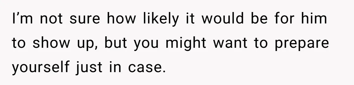 I’m not sure how likely it would be for him to show up, but you might want to prepare yourself just in case.