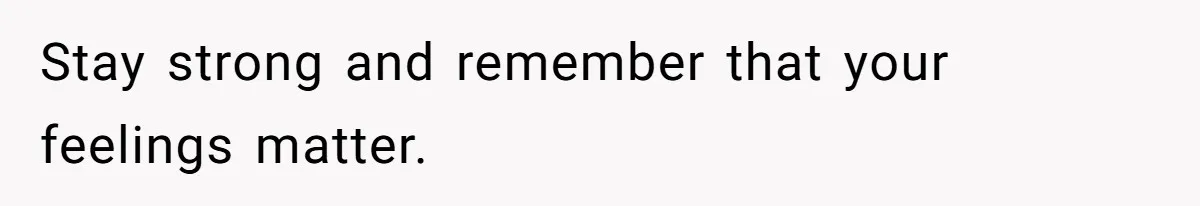 Stay strong and remember that your feelings matter.