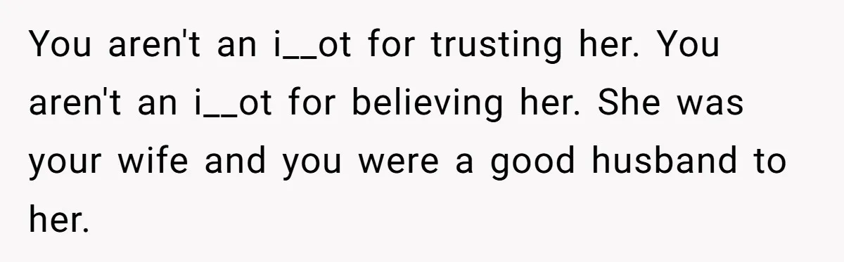 You aren't an i__ot for trusting her. You aren't an i__ot for believing her. She was your wife and you were a good husband to her.