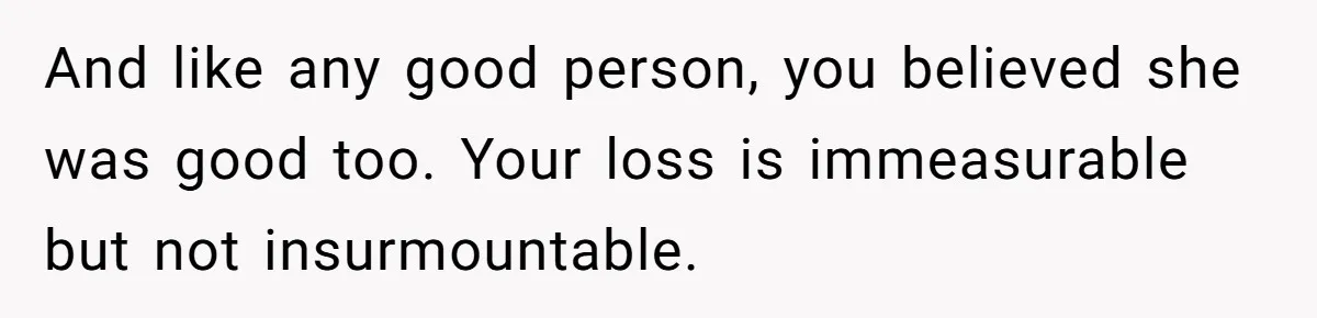 And like any good person, you believed she was good too. Your loss is immeasurable but not insurmountable.