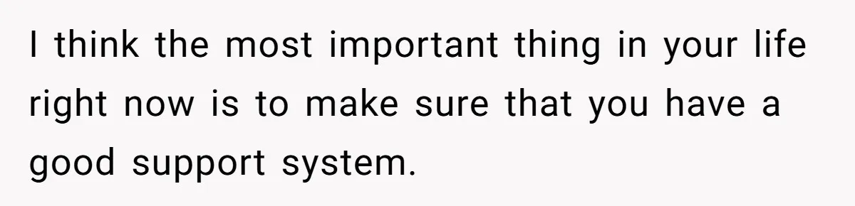 I think the most important thing in your life right now is to make sure that you have a good support system.