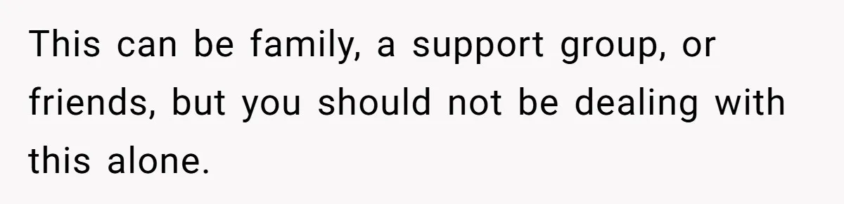This can be family, a support group, or friends, but you should not be dealing with this alone.