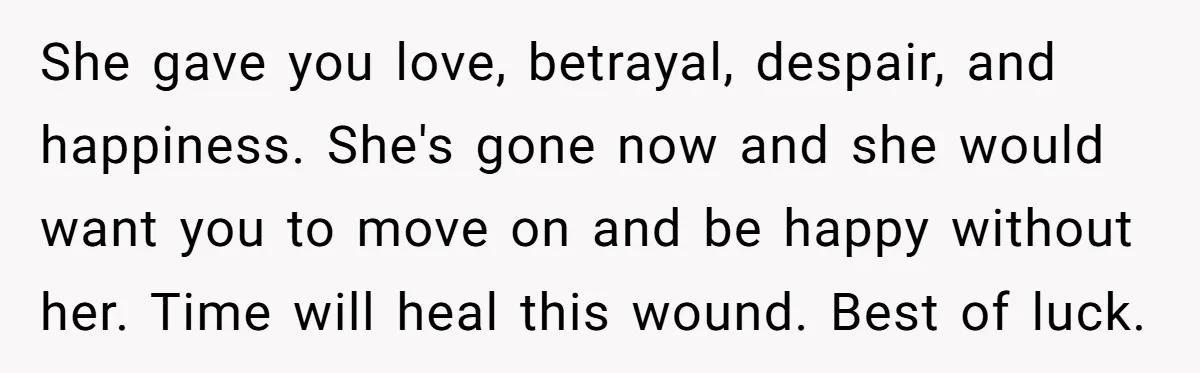 She gave you love, betrayal, despair, and happiness. She's gone now and she would want you to move on and be happy without her. Time will heal this wound. Best...