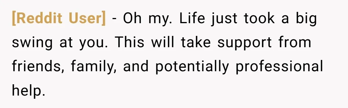 [Reddit User] − Oh my. Life just took a big swing at you. This will take support from friends, family, and potentially professional help.