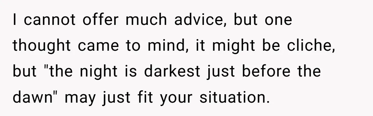 I cannot offer much advice, but one thought came to mind, it might be cliche, but "the night is darkest just before the dawn" may just fit your situation.