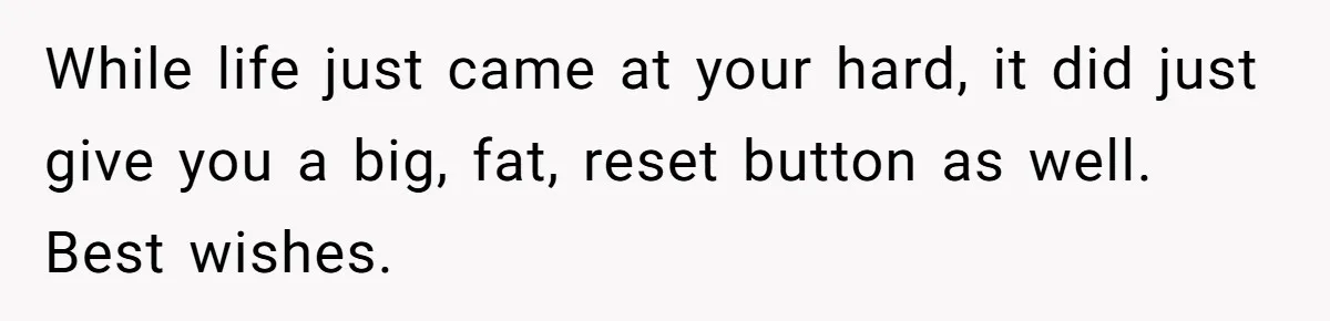 While life just came at your hard, it did just give you a big, fat, reset button as well. Best wishes.