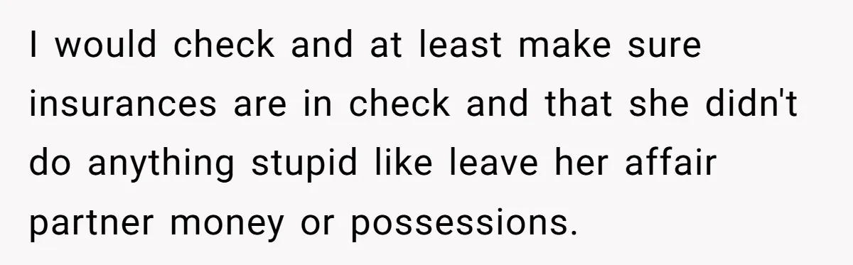 I would check and at least make sure insurances are in check and that she didn't do anything stupid like leave her affair partner money or possessions.