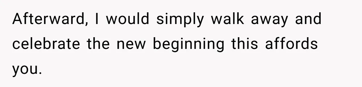 Afterward, I would simply walk away and celebrate the new beginning this affords you.