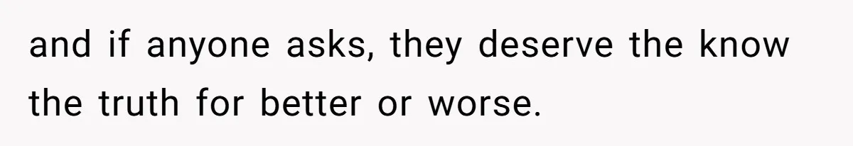 and if anyone asks, they deserve the know the truth for better or worse.