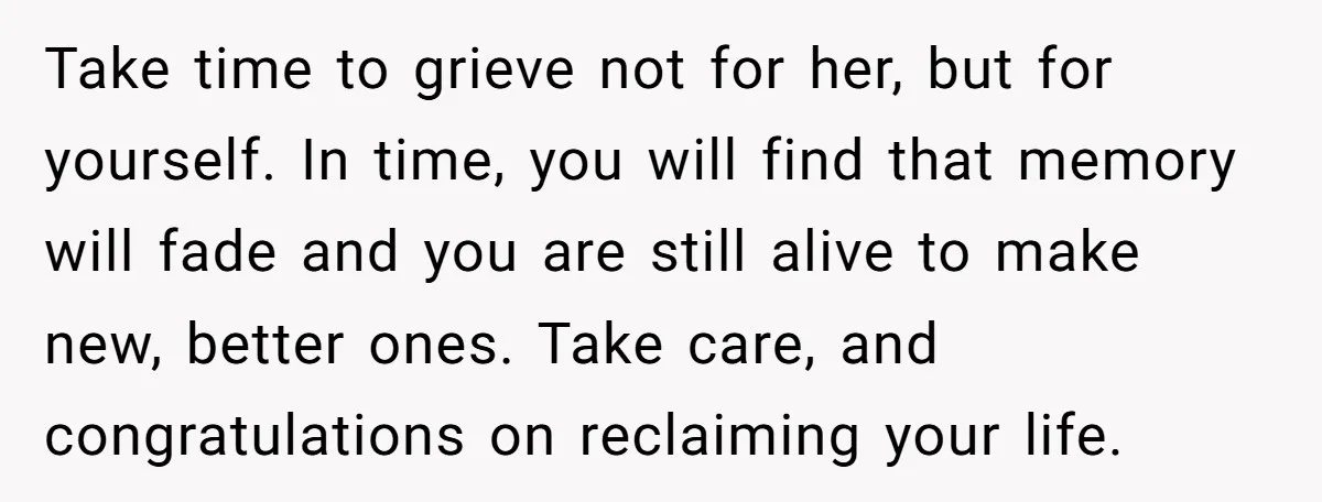 Take time to grieve not for her, but for yourself. In time, you will find that memory will fade and you are still alive to make new, better ones. Take...