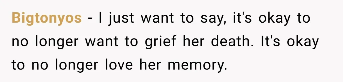 Bigtonyos − I just want to say, it's okay to no longer want to grief her death. It's okay to no longer love her memory.