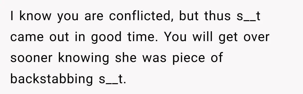 I know you are conflicted, but thus s__t came out in good time. You will get over sooner knowing she was piece of backstabbing s__t.
