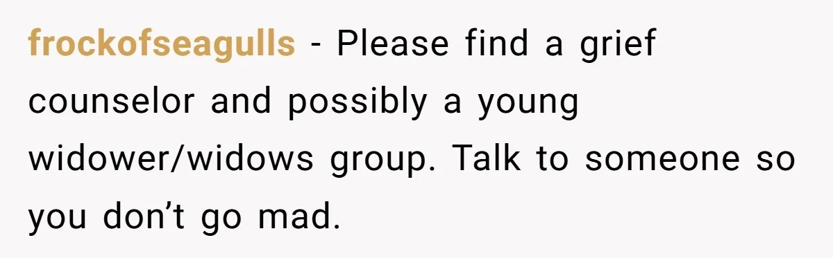 frockofseagulls − Please find a grief counselor and possibly a young widower/widows group. Talk to someone so you don’t go mad.