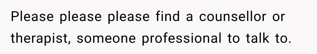 Please please please find a counsellor or therapist, someone professional to talk to.