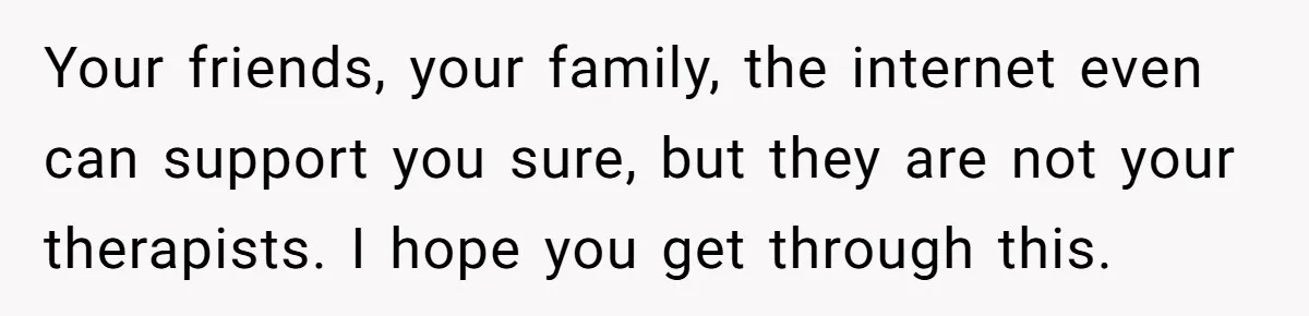 Your friends, your family, the internet even can support you sure, but they are not your therapists. I hope you get through this.
