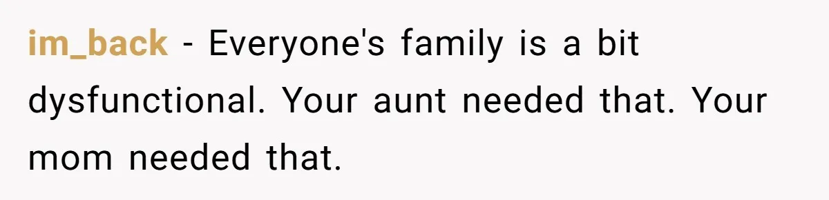 im_back − Everyone's family is a bit dysfunctional. Your aunt needed that. Your mom needed that.