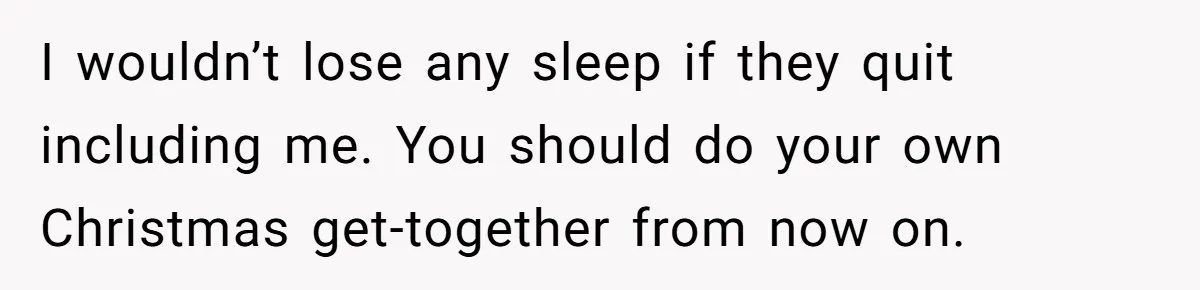 I wouldn’t lose any sleep if they quit including me. You should do your own Christmas get-together from now on.