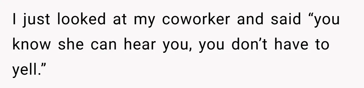 I just looked at my coworker and said “you know she can hear you, you don’t have to yell.”