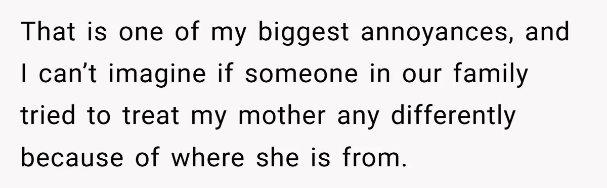 That is one of my biggest annoyances, and I can’t imagine if someone in our family tried to treat my mother any differently because of where she is from.
