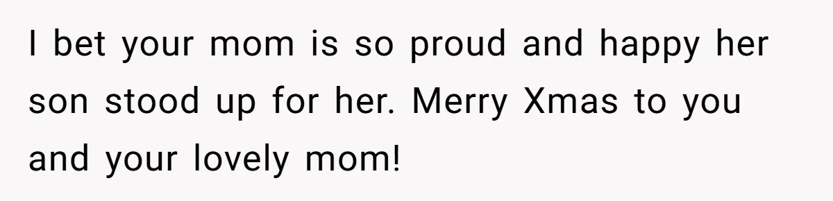 I bet your mom is so proud and happy her son stood up for her. Merry Xmas to you and your lovely mom!