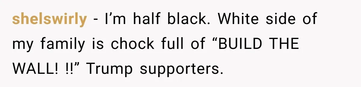 shelswirly − I’m half black. White side of my family is chock full of “BUILD THE WALL! !!” Trump supporters.