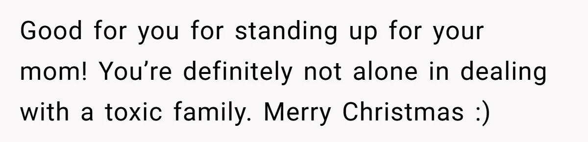 Good for you for standing up for your mom! You’re definitely not alone in dealing with a toxic family. Merry Christmas :)