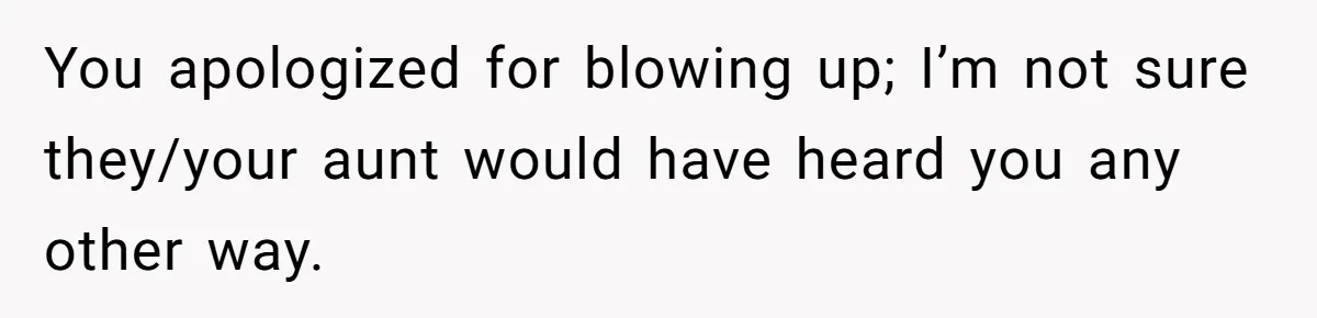 You apologized for blowing up; I’m not sure they/your aunt would have heard you any other way.