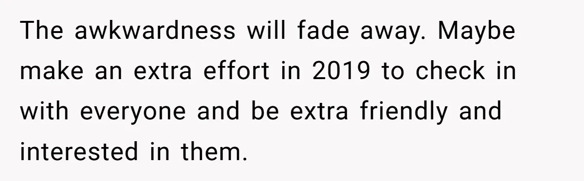 The awkwardness will fade away. Maybe make an extra effort in 2019 to check in with everyone and be extra friendly and interested in them.