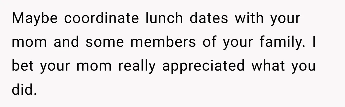 Maybe coordinate lunch dates with your mom and some members of your family. I bet your mom really appreciated what you did.