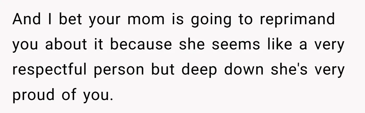 And I bet your mom is going to reprimand you about it because she seems like a very respectful person but deep down she's very proud of you.