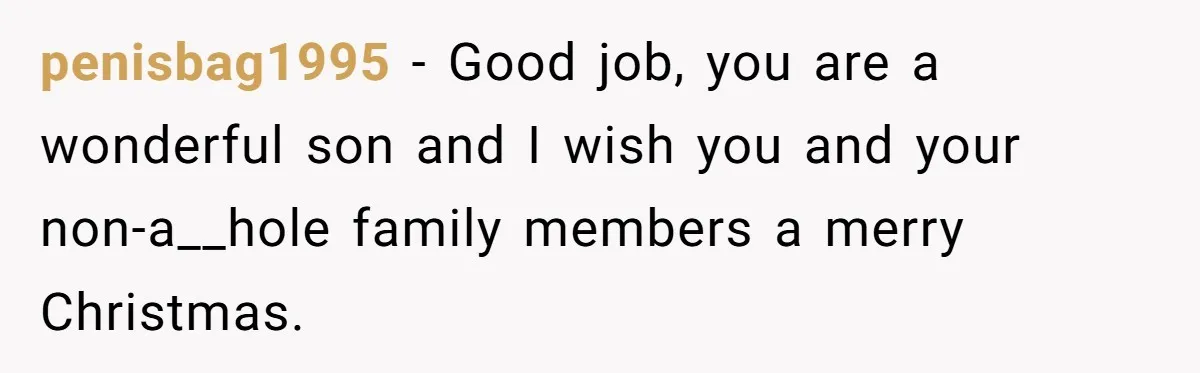 penisbag1995 − Good job, you are a wonderful son and I wish you and your non-a__hole family members a merry Christmas.