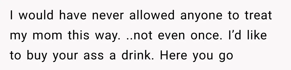 I would have never allowed anyone to treat my mom this way. ..not even once. I’d like to buy your ass a drink. Here you go