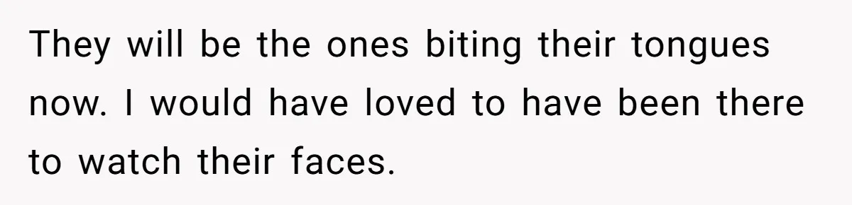 They will be the ones biting their tongues now. I would have loved to have been there to watch their faces.