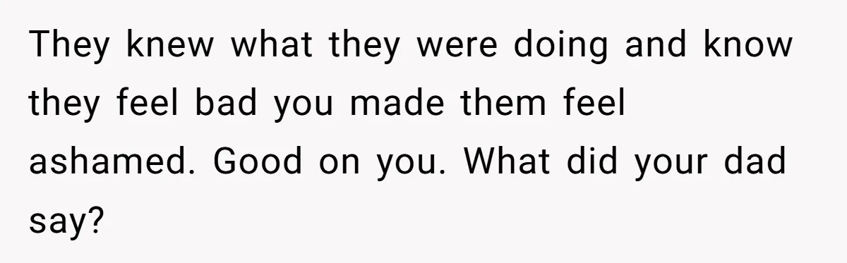 They knew what they were doing and know they feel bad you made them feel ashamed. Good on you. What did your dad say?