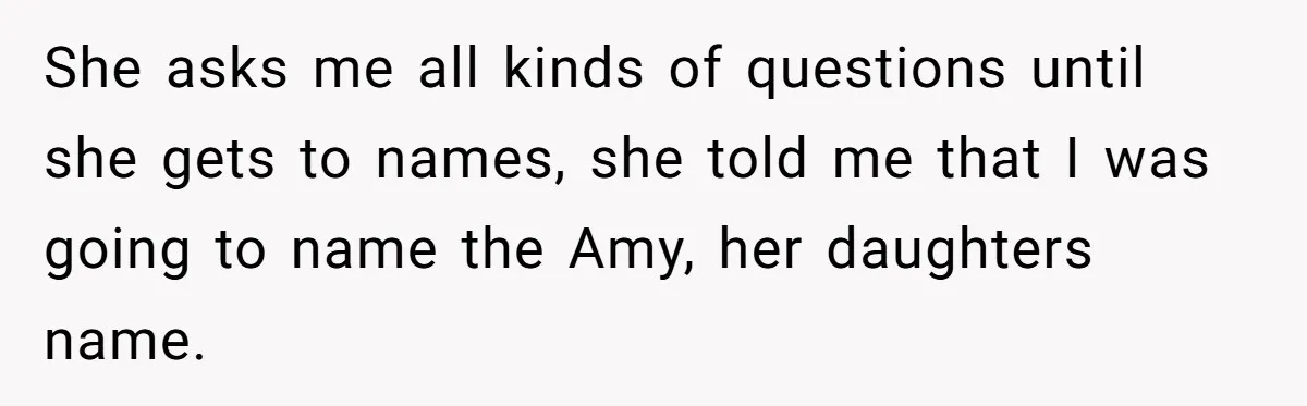 She asks me all kinds of questions until she gets to names, she told me that I was going to name the Amy, her daughters name.
