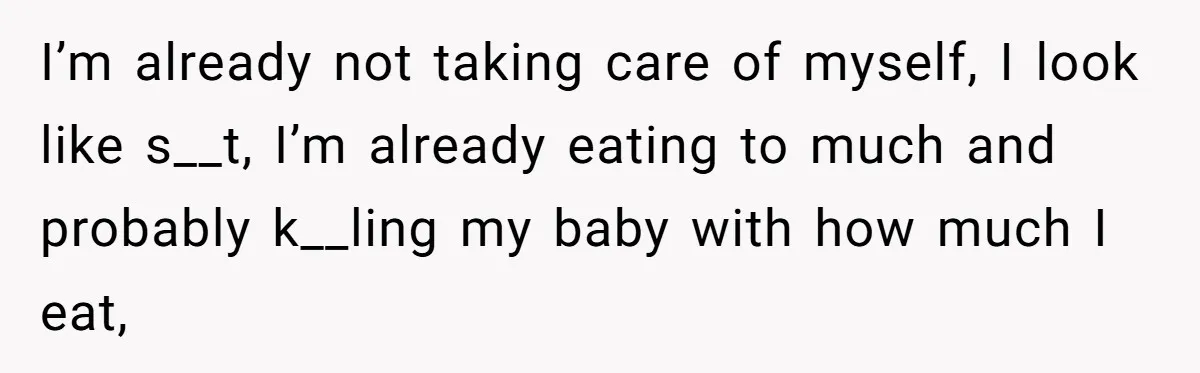 I’m already not taking care of myself, I look like s__t, I’m already eating to much and probably k__ling my baby with how much I eat,