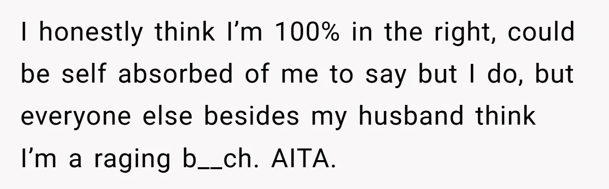 I honestly think I’m 100% in the right, could be self absorbed of me to say but I do, but everyone else besides my husband think I’m a raging b__ch....