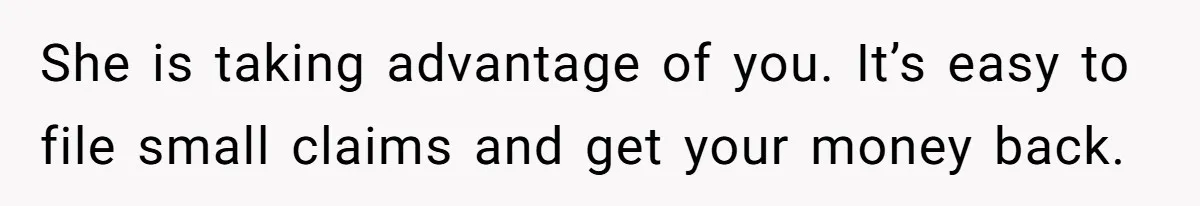 She is taking advantage of you. It’s easy to file small claims and get your money back.