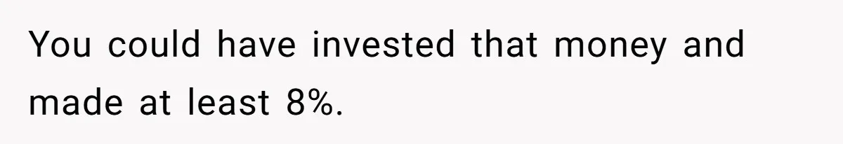 You could have invested that money and made at least 8%.
