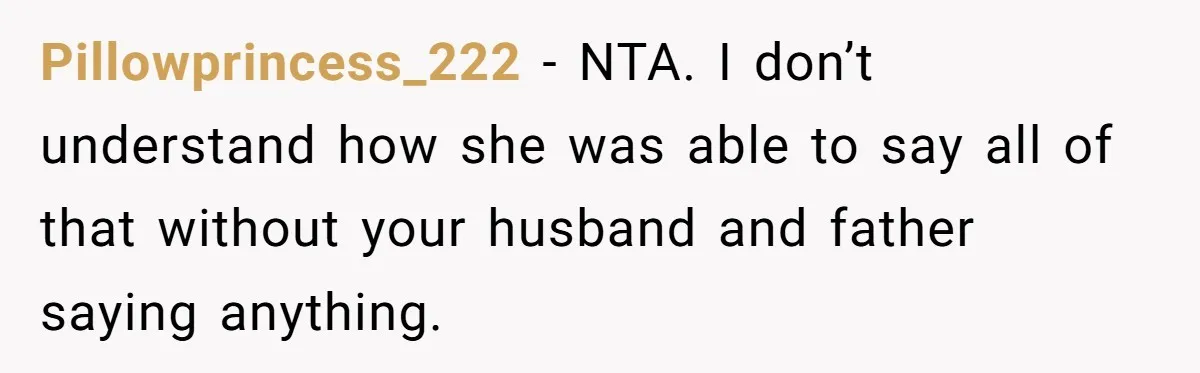Pillowprincess_222 − NTA. I don’t understand how she was able to say all of that without your husband and father saying anything.