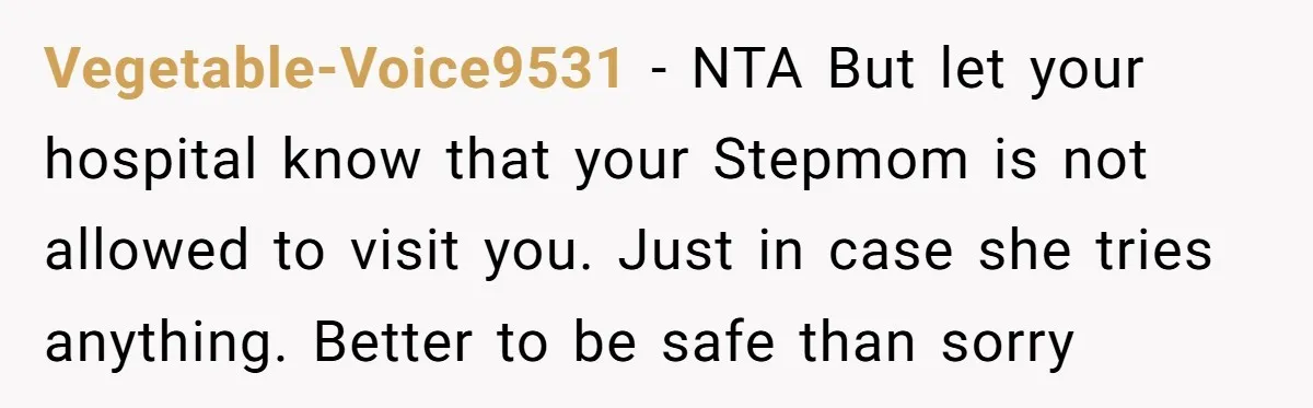 Vegetable-Voice9531 − NTA But let your hospital know that your Stepmom is not allowed to visit you. Just in case she tries anything. Better to be safe than sorry