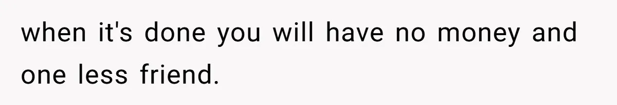 when it's done you will have no money and one less friend.